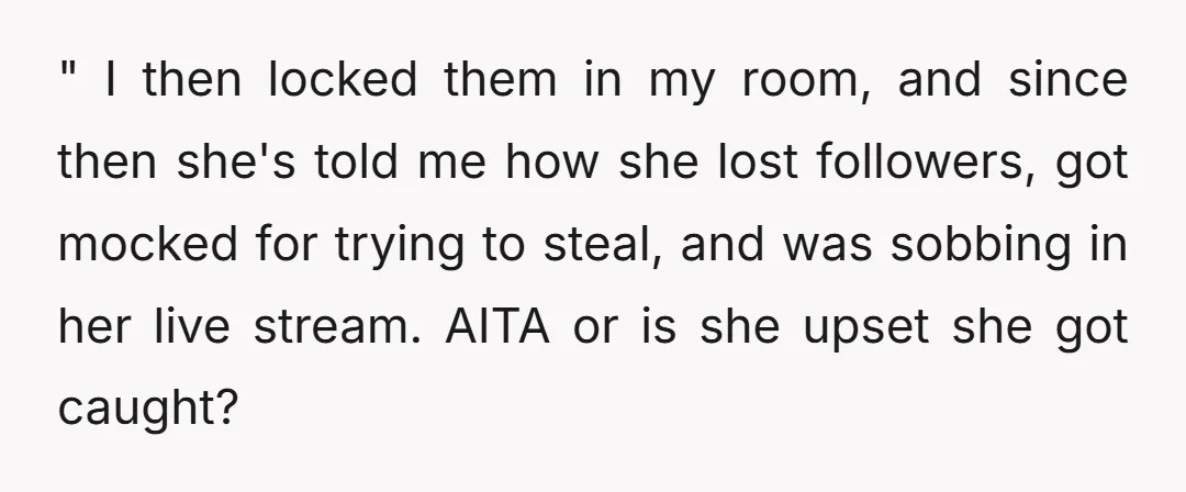 " I then locked them in my room, and since then she's told me how she lost followers, got mocked for trying to steal, and was sobbing in her live...
