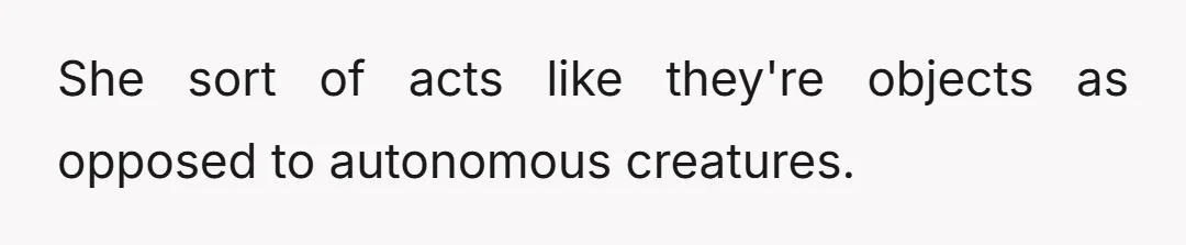 She sort of acts like they're objects as opposed to autonomous creatures.