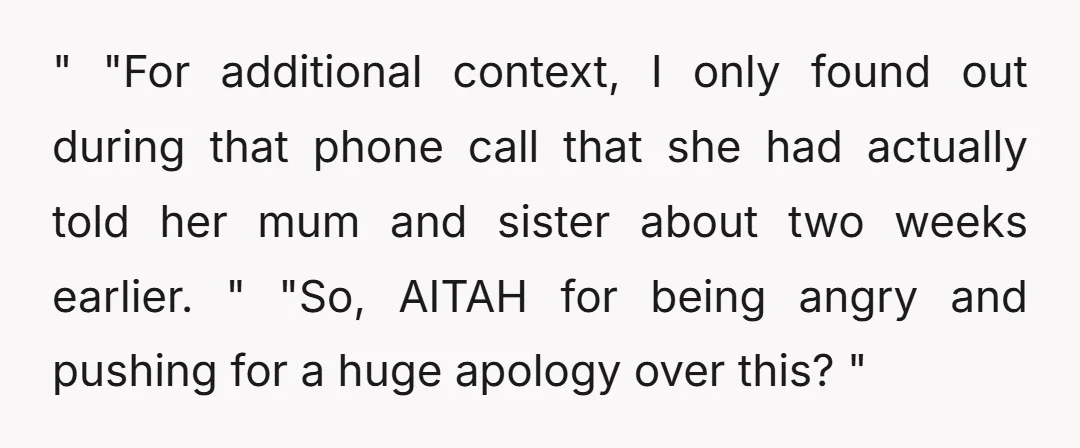 " "For additional context, I only found out during that phone call that she had actually told her mum and sister about two weeks earlier. " "So, AITAH for being...