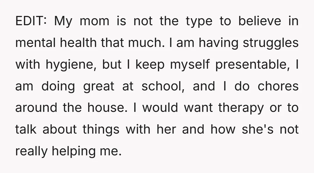 EDIT: My mom is not the type to believe in mental health that much. I am having struggles with hygiene, but I keep myself presentable, I am doing great at...