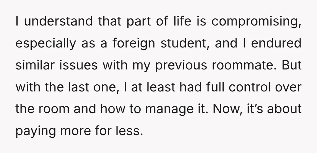 I understand that part of life is compromising, especially as a foreign student, and I endured similar issues with my previous roommate. But with the last one, I at least...