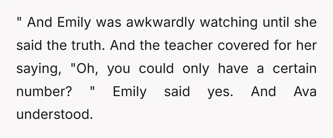 " And Emily was awkwardly watching until she said the truth. And the teacher covered for her saying, "Oh, you could only have a certain number? " Emily said yes....