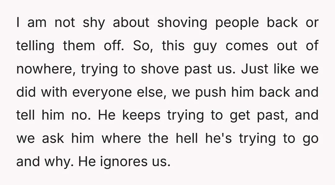 I am not shy about shoving people back or telling them off. So, this guy comes out of nowhere, trying to shove past us. Just like we did with everyone...