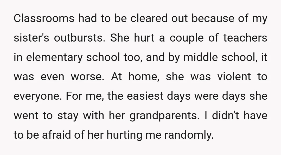 Classrooms had to be cleared out because of my sister's outbursts. She hurt a couple of teachers in elementary school too, and by middle school, it was even worse. At...