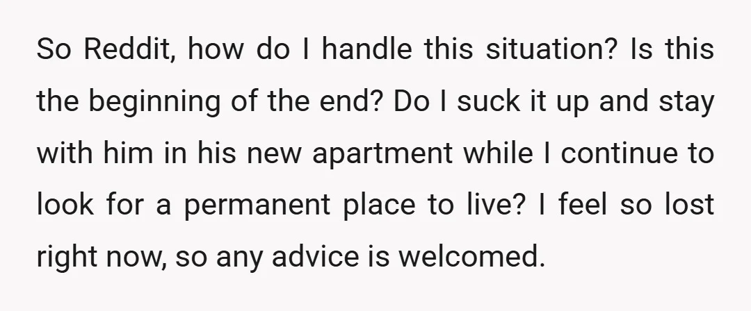 So Reddit, how do I handle this situation? Is this the beginning of the end? Do I suck it up and stay with him in his new apartment while I...