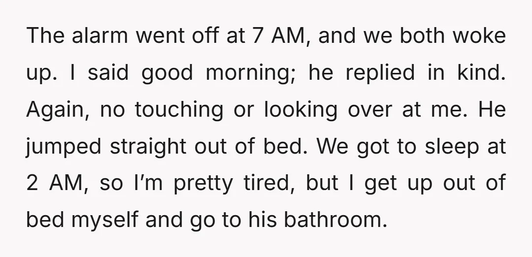 The alarm went off at 7 AM, and we both woke up. I said good morning; he replied in kind. Again, no touching or looking over at me. He jumped...