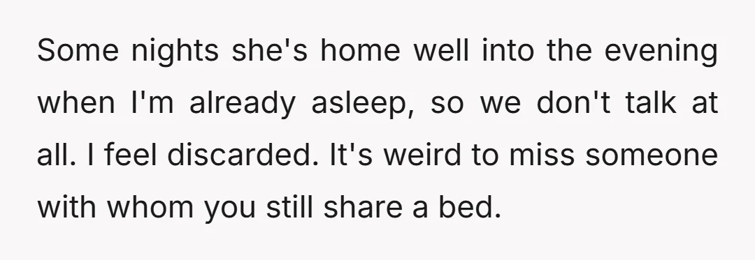 Some nights she's home well into the evening when I'm already asleep, so we don't talk at all. I feel discarded. It's weird to miss someone with whom you still...