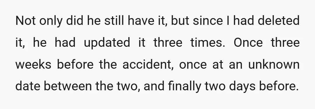 Not only did he still have it, but since I had deleted it, he had updated it three times. Once three weeks before the accident, once at an unknown date...