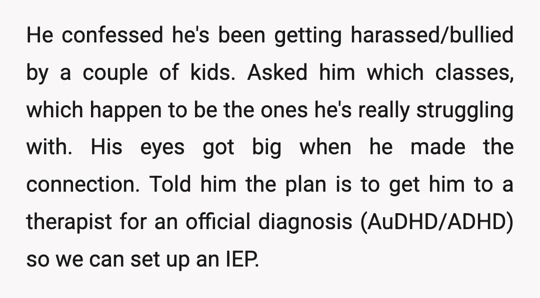 He confessed he's been getting harassed/bullied by a couple of kids. Asked him which classes, which happen to be the ones he's really struggling with. His eyes got big when...