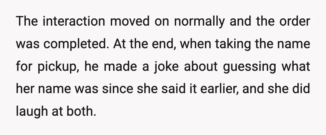 The interaction moved on normally and the order was completed. At the end, when taking the name for pickup, he made a joke about guessing what her name was since...