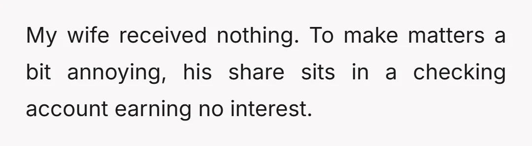 My wife received nothing. To make matters a bit annoying, his share sits in a checking account earning no interest.