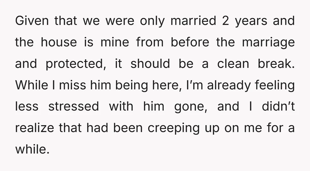 Given that we were only married 2 years and the house is mine from before the marriage and protected, it should be a clean break. While I miss him being...
