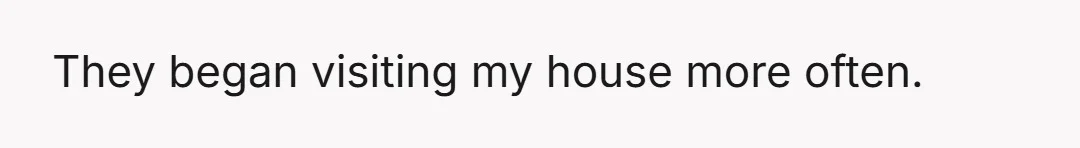 They began visiting my house more often.