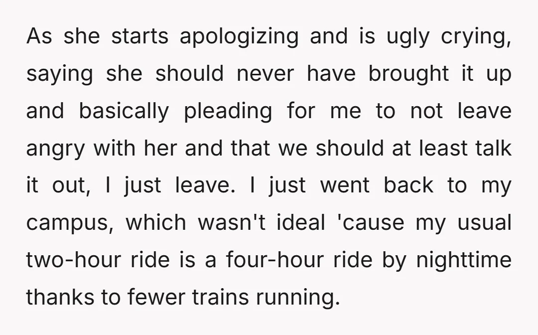 As she starts apologizing and is ugly crying, saying she should never have brought it up and basically pleading for me to not leave angry with her and that we...