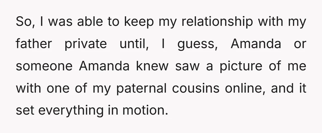 So, I was able to keep my relationship with my father private until, I guess, Amanda or someone Amanda knew saw a picture of me with one of my paternal...