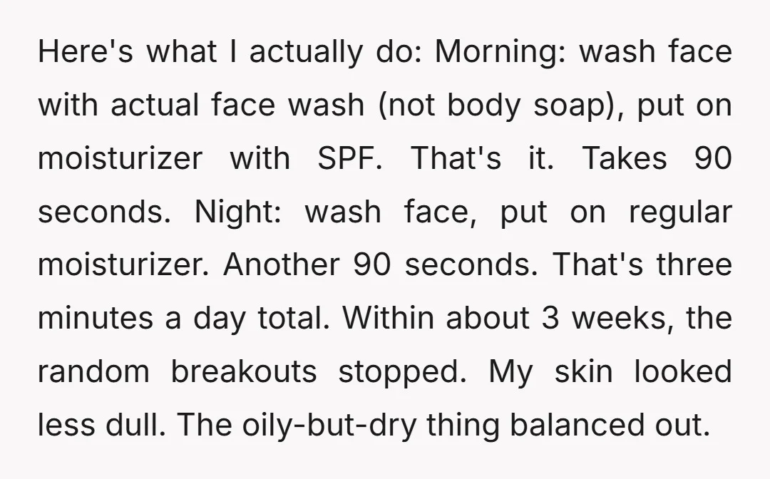 Here's what I actually do: Morning: wash face with actual face wash (not body soap), put on moisturizer with SPF. That's it. Takes 90 seconds. Night: wash face, put on...