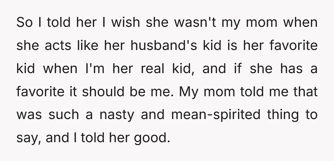 So I told her I wish she wasn't my mom when she acts like her husband's kid is her favorite kid when I'm her real kid, and if she has...