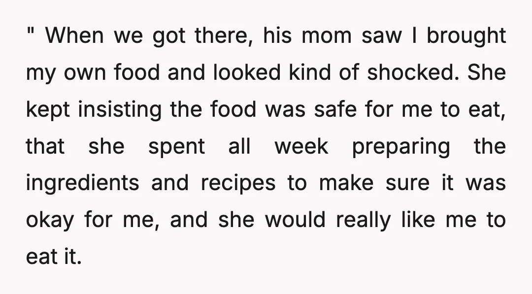 " When we got there, his mom saw I brought my own food and looked kind of shocked. She kept insisting the food was safe for me to eat, that...