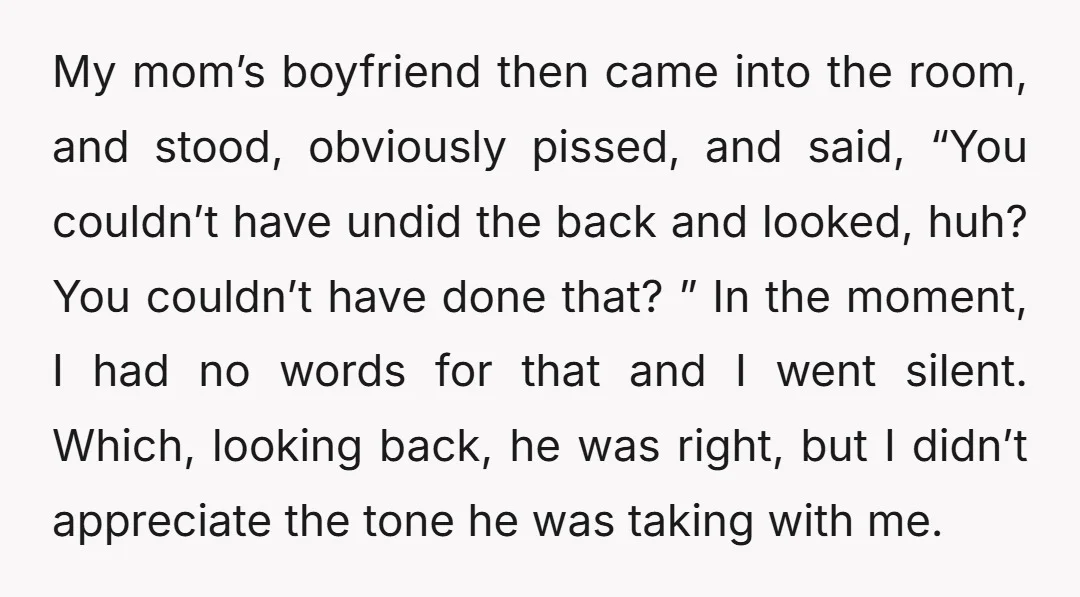 My mom’s boyfriend then came into the room, and stood, obviously pissed, and said, “You couldn’t have undid the back and looked, huh? You couldn’t have done that? ” In...