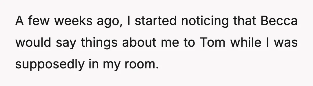 A few weeks ago, I started noticing that Becca would say things about me to Tom while I was supposedly in my room.
