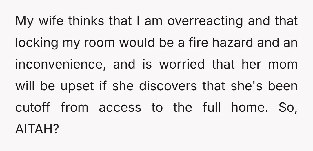 My wife thinks that I am overreacting and that locking my room would be a fire hazard and an inconvenience, and is worried that her mom will be upset if...