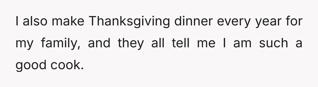 I also make Thanksgiving dinner every year for my family, and they all tell me I am such a good cook.
