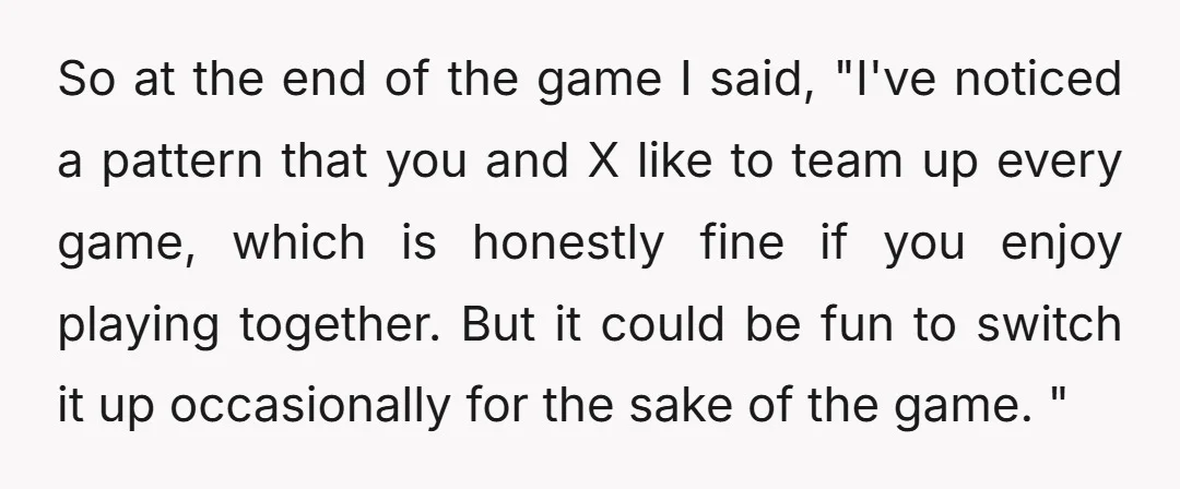 So at the end of the game I said, "I've noticed a pattern that you and X like to team up every game, which is honestly fine if you enjoy...