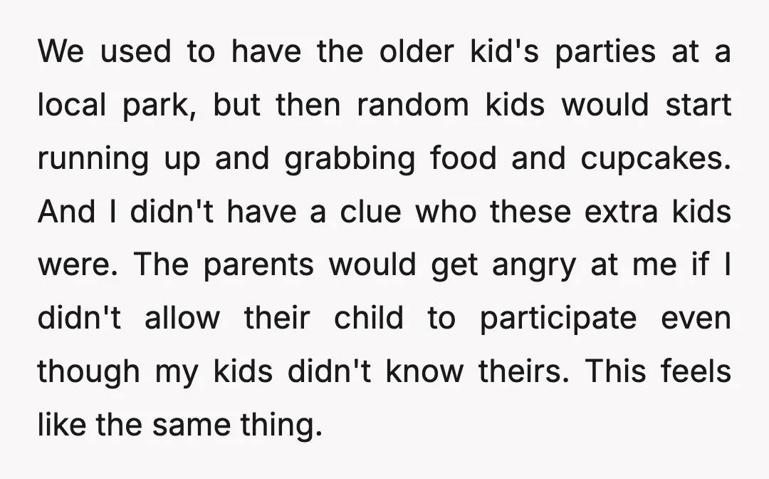 We used to have the older kid's parties at a local park, but then random kids would start running up and grabbing food and cupcakes. And I didn't have a...