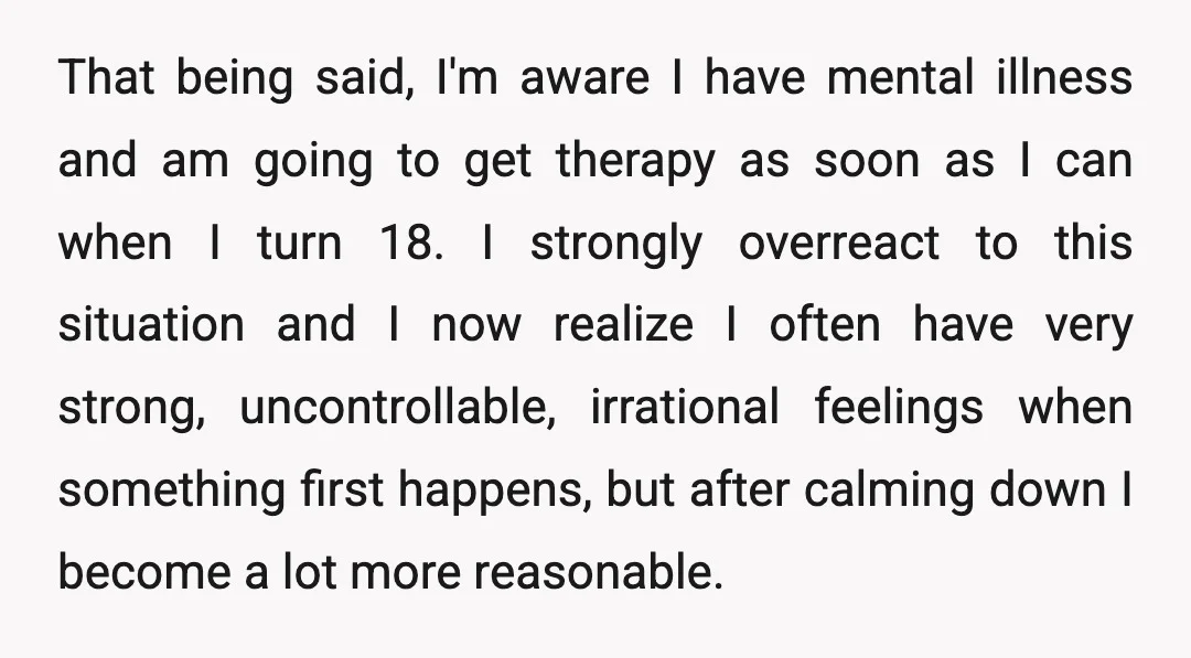 That being said, I'm aware I have mental illness and am going to get therapy as soon as I can when I turn 18. I strongly overreact to this situation...