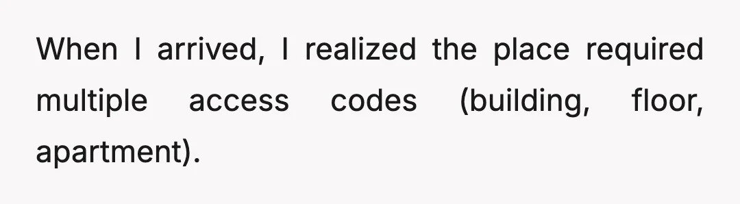 When I arrived, I realized the place required multiple access codes (building, floor, apartment).