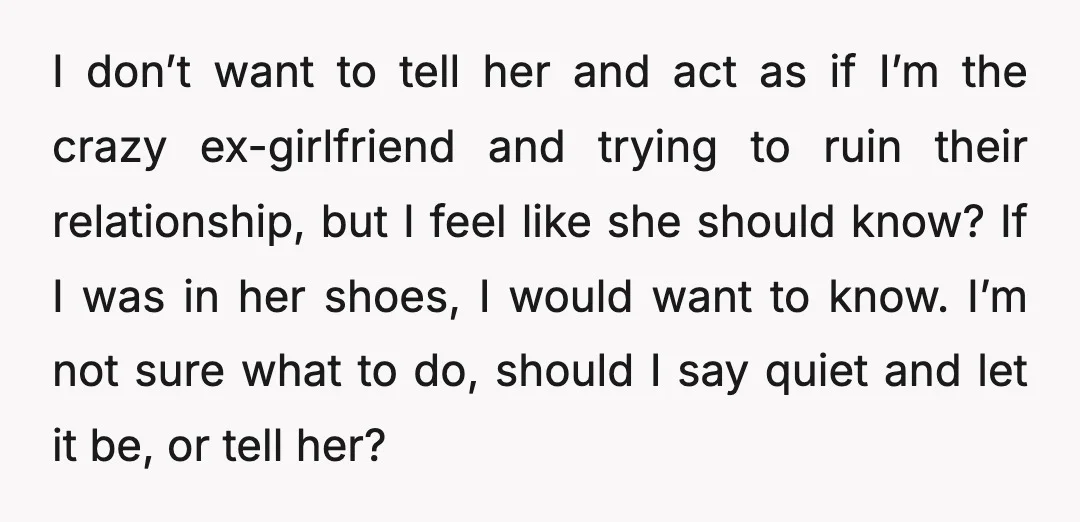 I don’t want to tell her and act as if I’m the crazy ex-girlfriend and trying to ruin their relationship, but I feel like she should know? If I was...