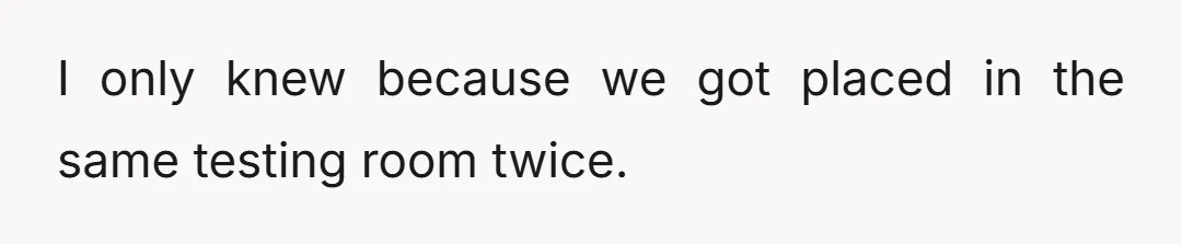 I only knew because we got placed in the same testing room twice.
