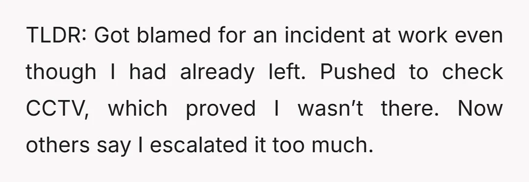 TLDR: Got blamed for an incident at work even though I had already left. Pushed to check CCTV, which proved I wasn’t there. Now others say I escalated it too...