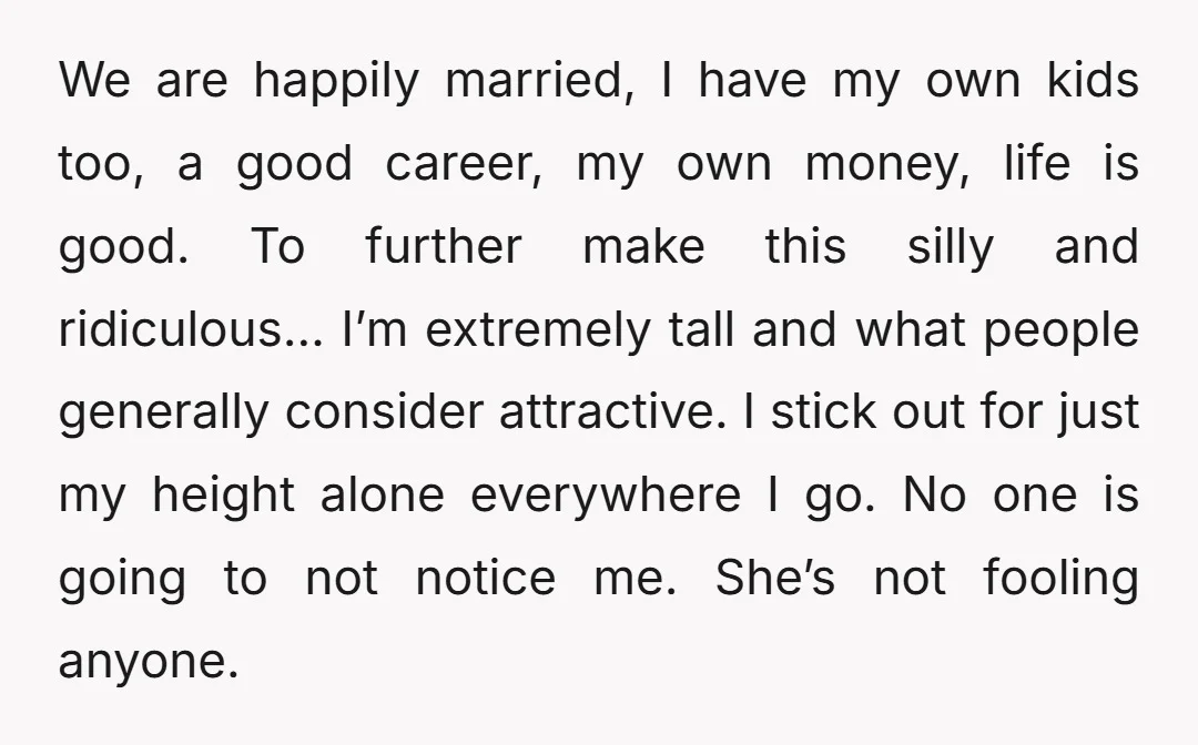 We are happily married, I have my own kids too, a good career, my own money, life is good. To further make this silly and ridiculous… I’m extremely tall and...