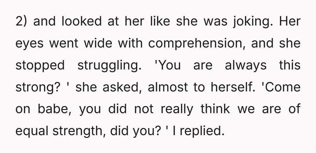 2) and looked at her like she was joking. Her eyes went wide with comprehension, and she stopped struggling. 'You are always this strong? ' she asked, almost to herself....
