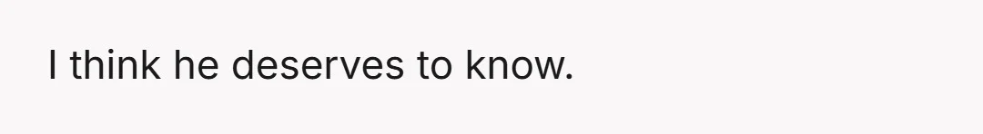 I think he deserves to know.