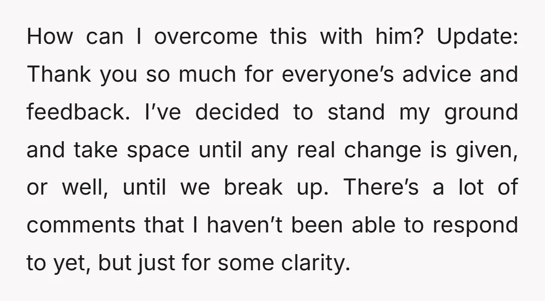 How can I overcome this with him? Update: Thank you so much for everyone’s advice and feedback. I’ve decided to stand my ground and take space until any real change...