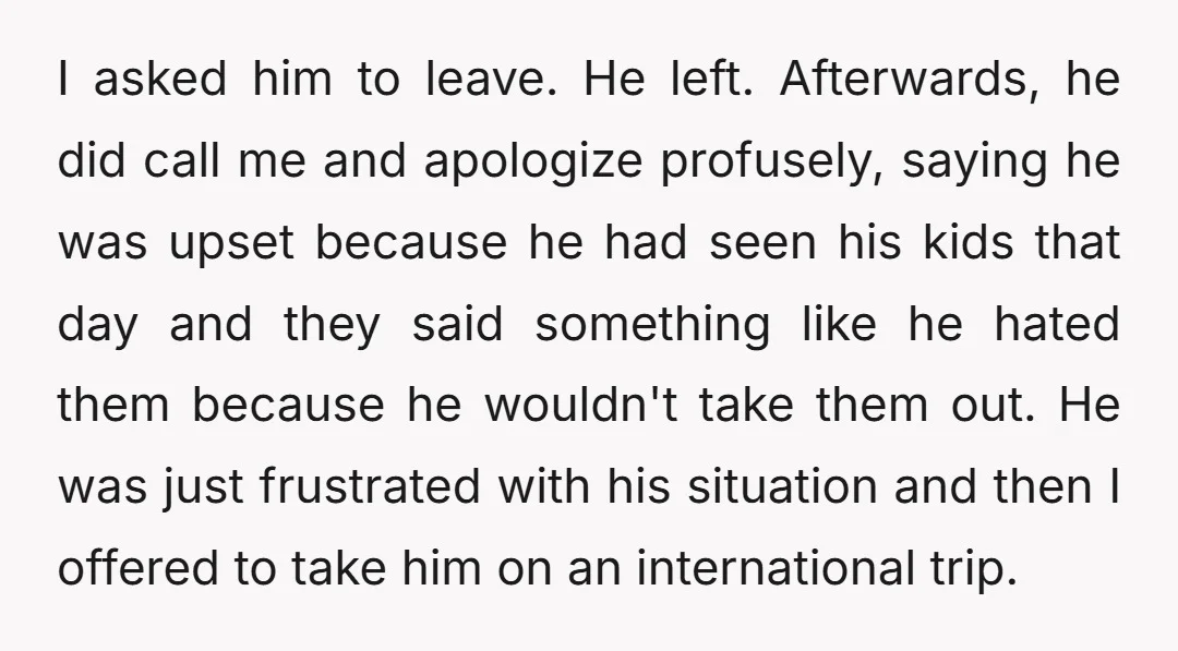 I asked him to leave. He left. Afterwards, he did call me and apologize profusely, saying he was upset because he had seen his kids that day and they said...