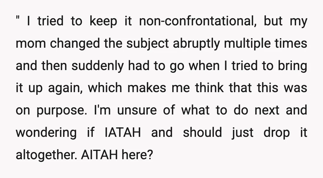 " I tried to keep it non-confrontational, but my mom changed the subject abruptly multiple times and then suddenly had to go when I tried to bring it up again,...
