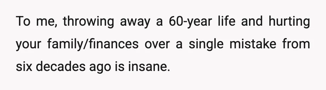 To me, throwing away a 60-year life and hurting your family/finances over a single mistake from six decades ago is insane.