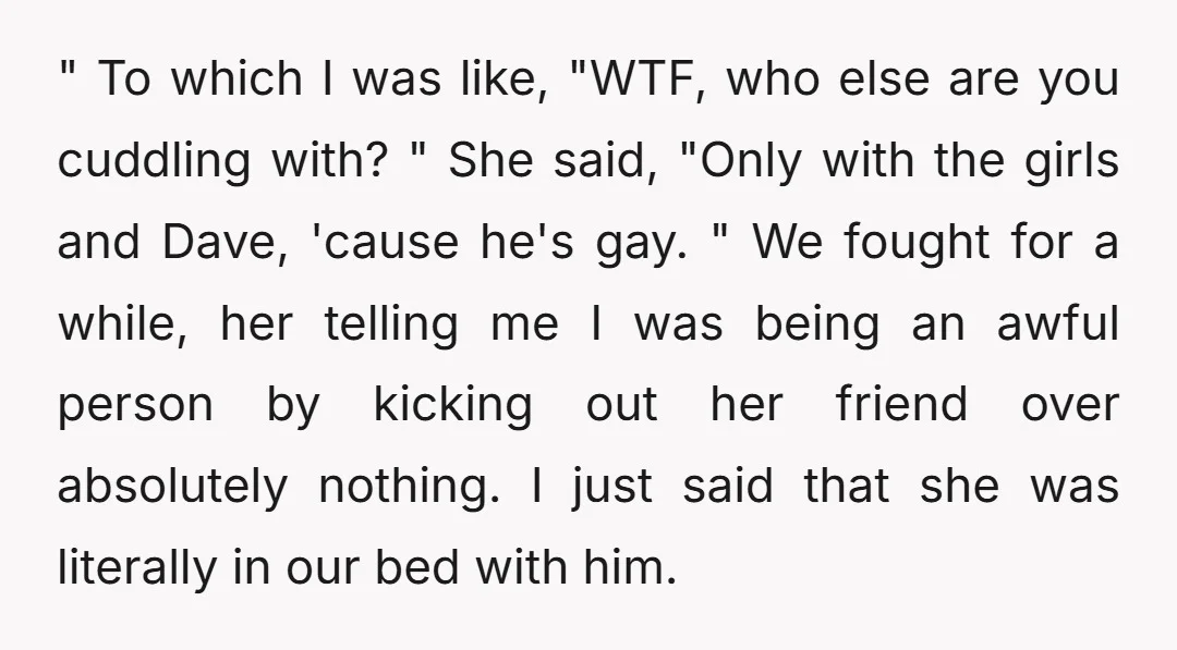 " To which I was like, "WTF, who else are you cuddling with? " She said, "Only with the girls and Dave, 'cause he's gay. " We fought for a...
