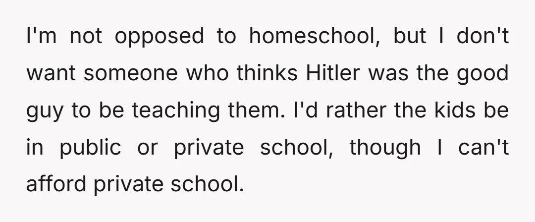 I'm not opposed to homeschool, but I don't want someone who thinks Hitler was the good guy to be teaching them. I'd rather the kids be in public or private...