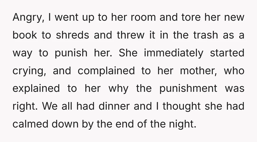 Angry, I went up to her room and tore her new book to shreds and threw it in the trash as a way to punish her. She immediately started crying,...