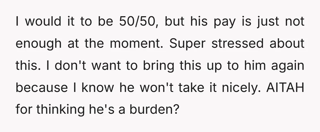 I would it to be 50/50, but his pay is just not enough at the moment. Super stressed about this. I don't want to bring this up to him again...