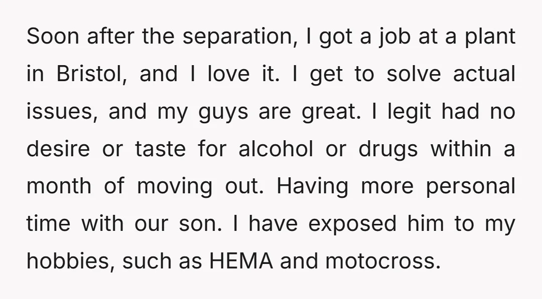 Soon after the separation, I got a job at a plant in Bristol, and I love it. I get to solve actual issues, and my guys are great. I legit...