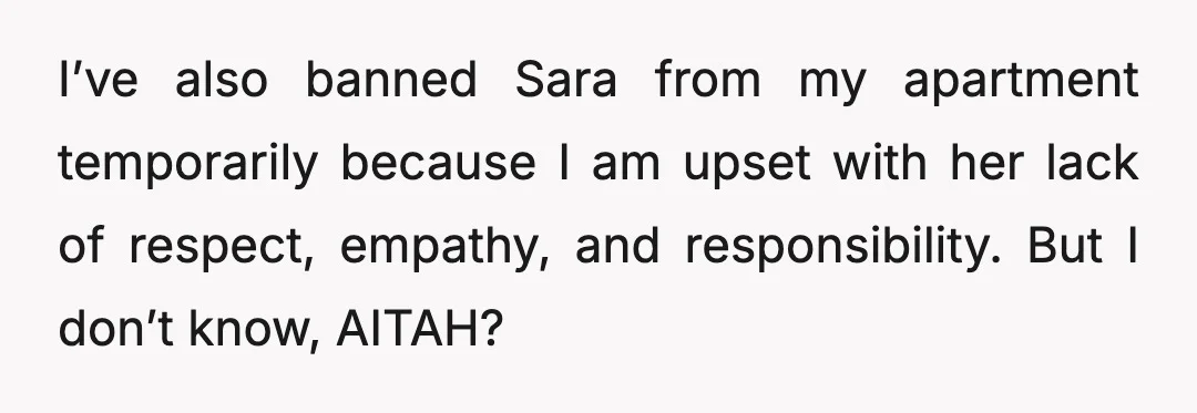 I’ve also banned Sara from my apartment temporarily because I am upset with her lack of respect, empathy, and responsibility. But I don’t know, AITAH?