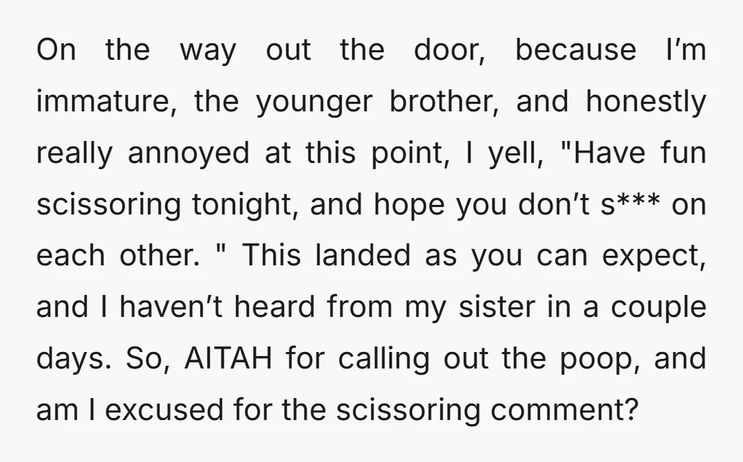 On the way out the door, because I’m immature, the younger brother, and honestly really annoyed at this point, I yell, "Have fun scissoring tonight, and hope you don’t s***...