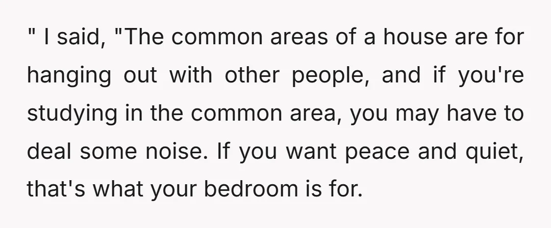 " I said, "The common areas of a house are for hanging out with other people, and if you're studying in the common area, you may have to deal some...