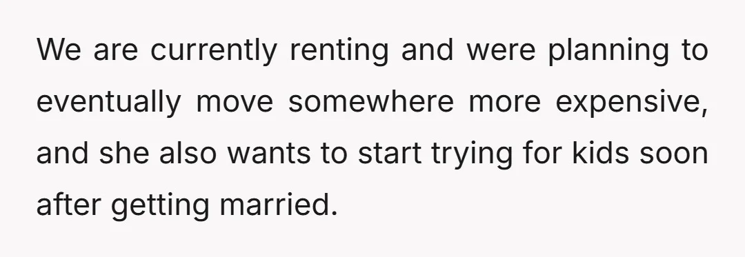 We are currently renting and were planning to eventually move somewhere more expensive, and she also wants to start trying for kids soon after getting married.