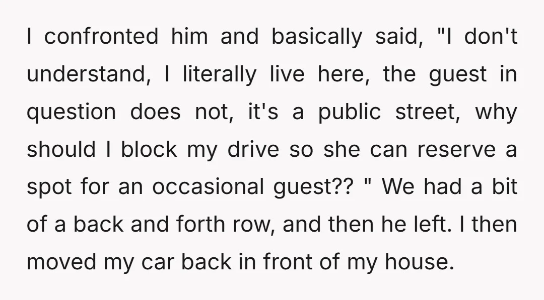 I confronted him and basically said, "I don't understand, I literally live here, the guest in question does not, it's a public street, why should I block my drive so...